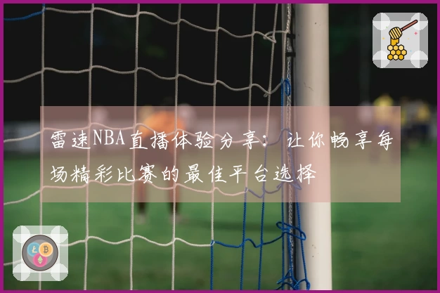 雷速NBA直播体验分享：让你畅享每场精彩比赛的最佳平台选择